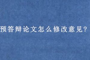 预答辩论文怎么修改意见?