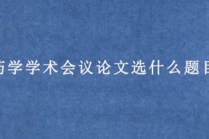 药学学术会议论文选什么题目?